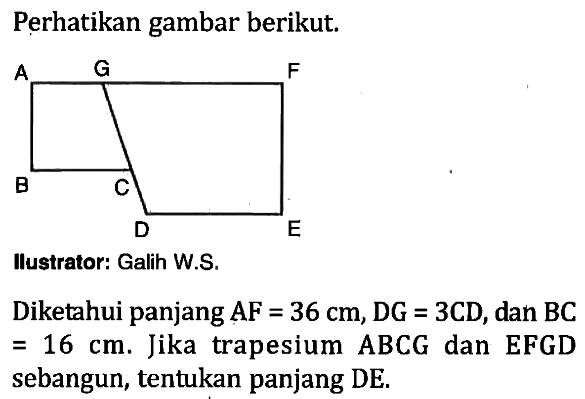 Perhatikan gambar berikut. A G F B C D E. Ilustrator: Galih W. Diketahui panjang  AF=36 cm, DG=3CD , dan  BC=16 cm .  Jika trapesium  ABCG  dan EFGD sebangun, tentukan panjang DE.