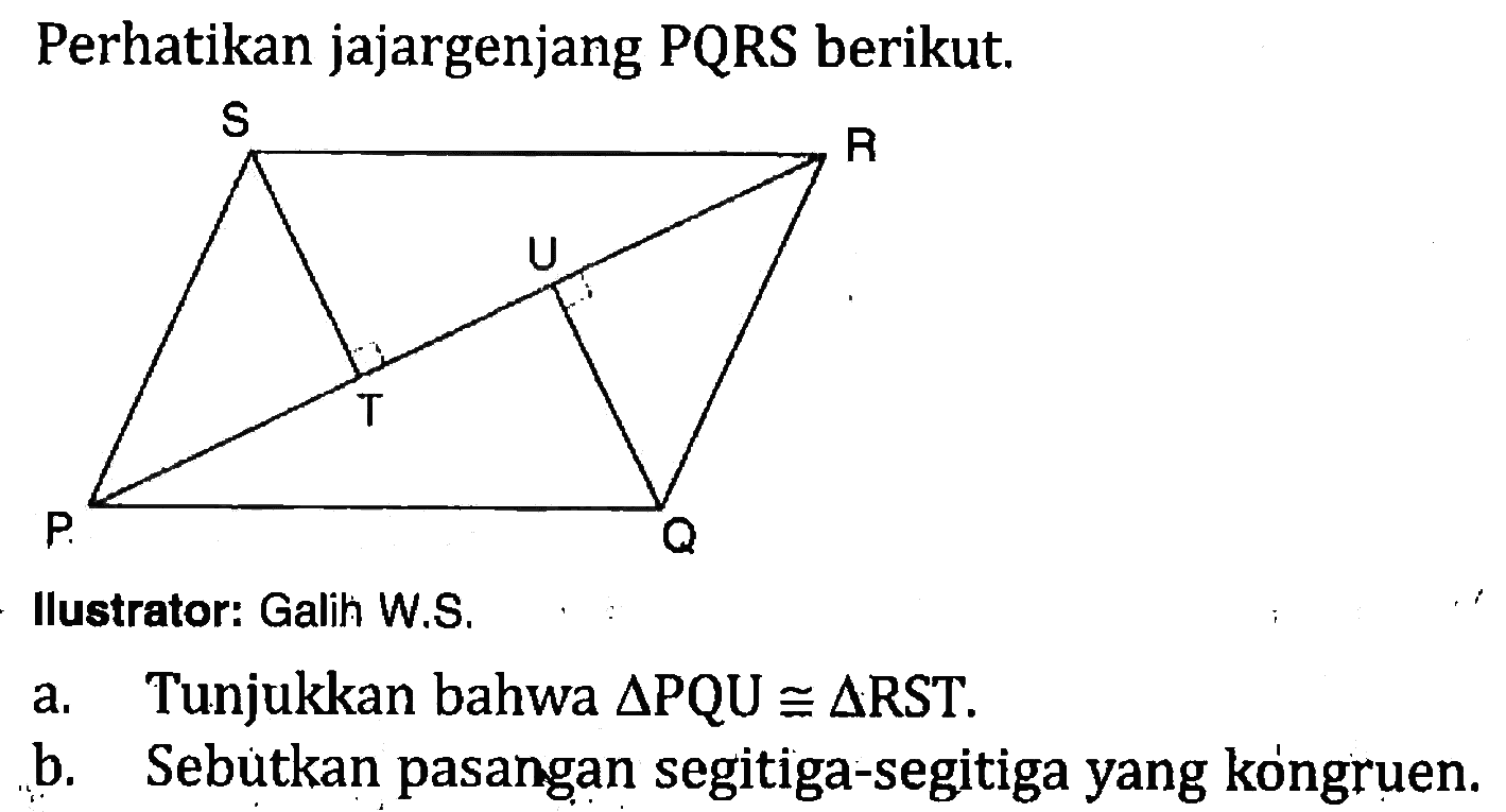 Perhatikan jajargenjang PQRS berikut.
Illustrator: Galih W.S.
a. Tunjukkan bahwa segitiga PQU kongruen segitiga RST.
b. Sebutkan pasangan segitiga-segitiga yang kongruen.