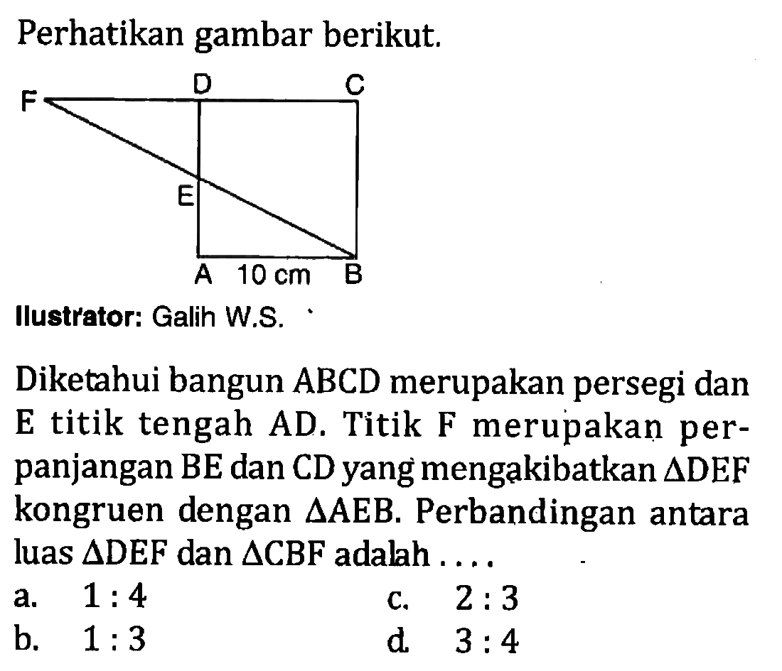 Diketahui bangun ABCD merupakan persegi dan E titik tengah AD. Titik F merupakan perpanjangan BE dan CD yang mengakibatkan  segitiga DEF kongruen dengan segitiga AEB. Perbandingan antara luas segitiga DEF dan segitiga CBF adalah ....
