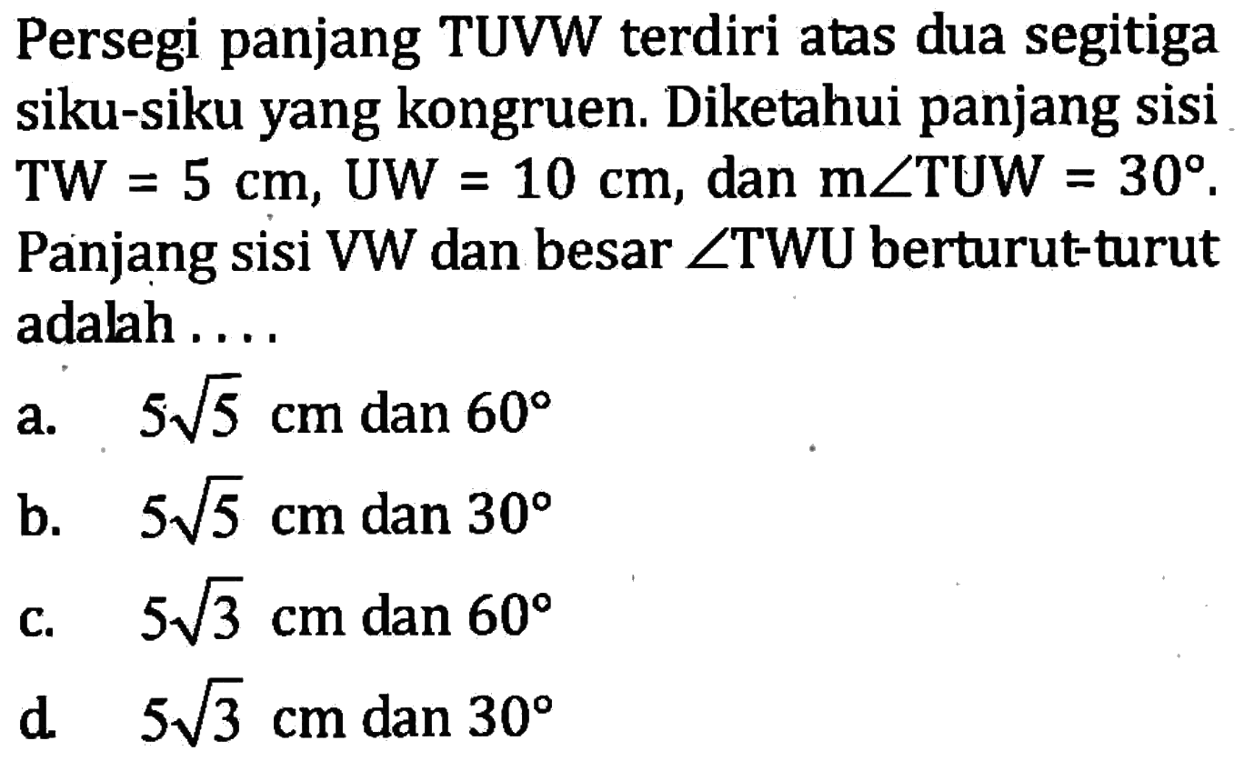 Persegi panjang TUVW terdiri atas dua segitiga siku-siku yang kongruen. Diketahui panjang sisi TW=5 cm, UW=10 cm, dan  m sudut TUW=30. Panjang sisi VW dan besar sudut TWU berturut-turut adalah ....