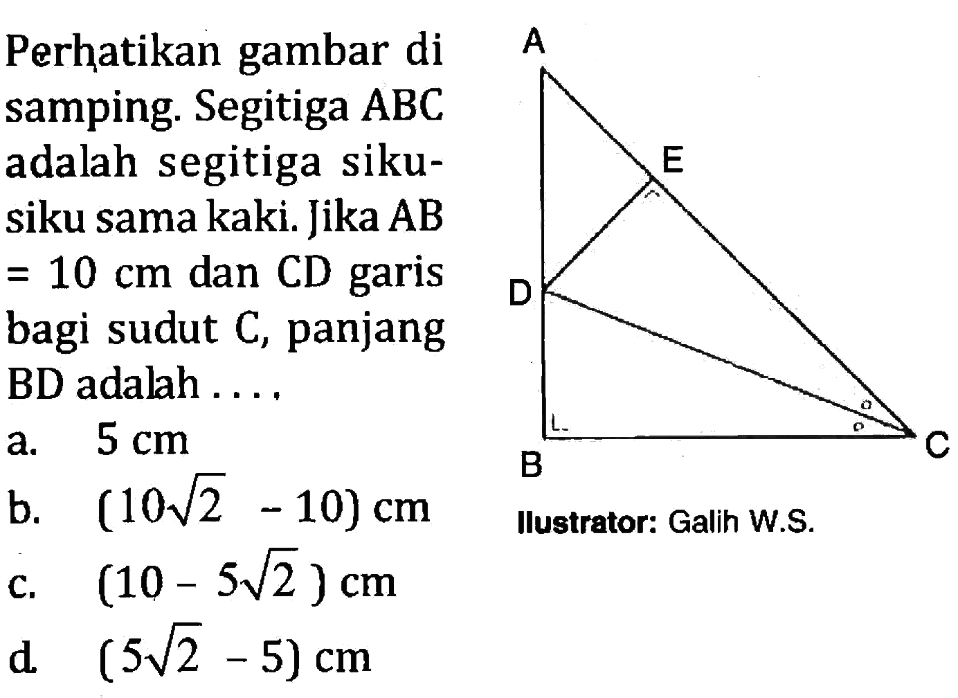 Perhatikan gambar di samping. Segitiga  ABC adalah segitiga siku-siku sama kaki. Jika AB =10 cm dan CD garis bagi sudut C, panjang BD adalah....