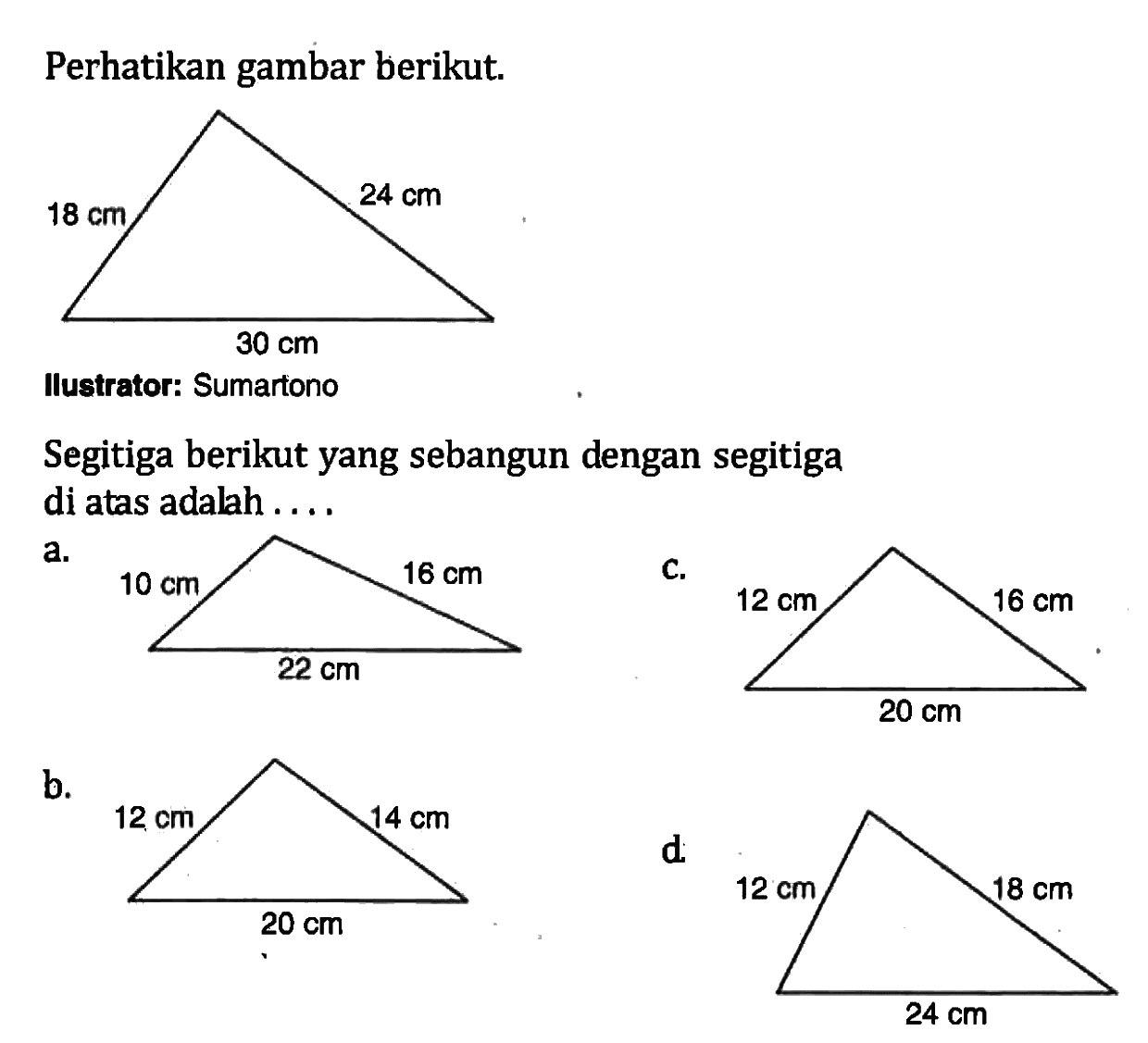 Perhatikan gambar berikut.Ilustrator: Sumartono Segitiga berikut yang sebangun dengan segitiga di atas adalah .... a b c d 18 cm 30 cm 24 cm