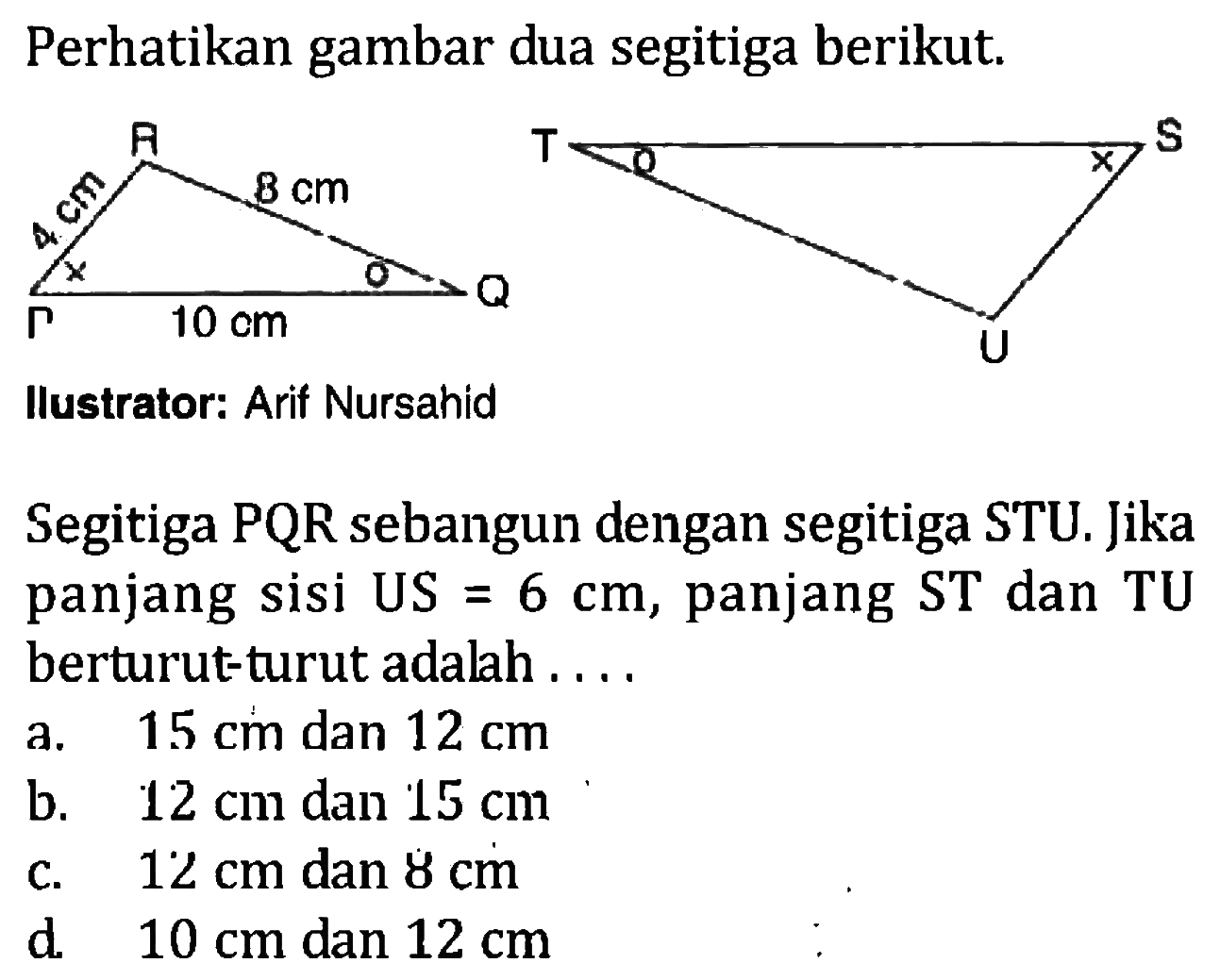 Perhatikan gambar dua segitiga berikut. 4 cm 10 cm 8 cm Segitiga PQR sebangun dengan segitiga STU. Jika panjang sisi US=6 cm, panjang ST dan TU berturut-turut adalah ....