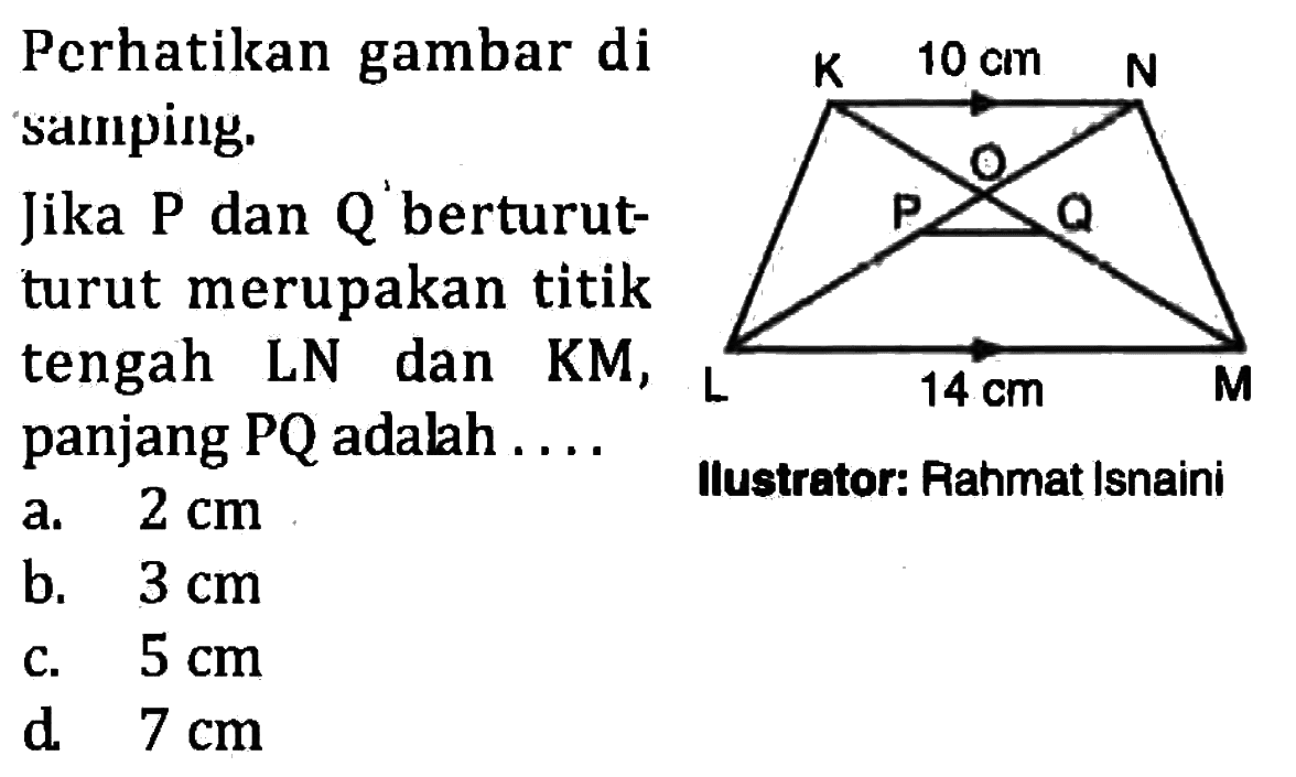 Perhatikan gambar di samping. Jika P dan Q berturut-turut merupakan titik tengah LN dan KM, panjang PQ adalah K 10 cm N O P Q L 14 cm M Ilustrator: Rahmat Isnaini 
a. 2 cm b. 3 cm c. 5 cm d. 7 cm