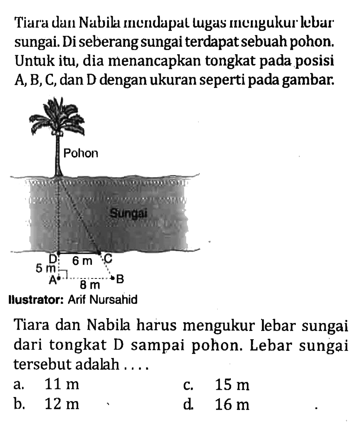 Tiara dan Nabila mendapat tugas mengukur lebar sungai. Di seberang sungai terdapat sebuah pohon. Untuk itu, dia menancapkan tongkat pada posisi A, B, C, dan D dengan ukuran seperti pada gambar. Pohon Sungai D 6 m C 5 m A 8 m B llustrator: Arif Nursahid Tiara dan Nabila harus mengukur lebar sungai dari tongkat D sampai pohon. Lebar sungai tersebut adalah .... a. 11 m b. 12 m c. 15 m d. 16 m