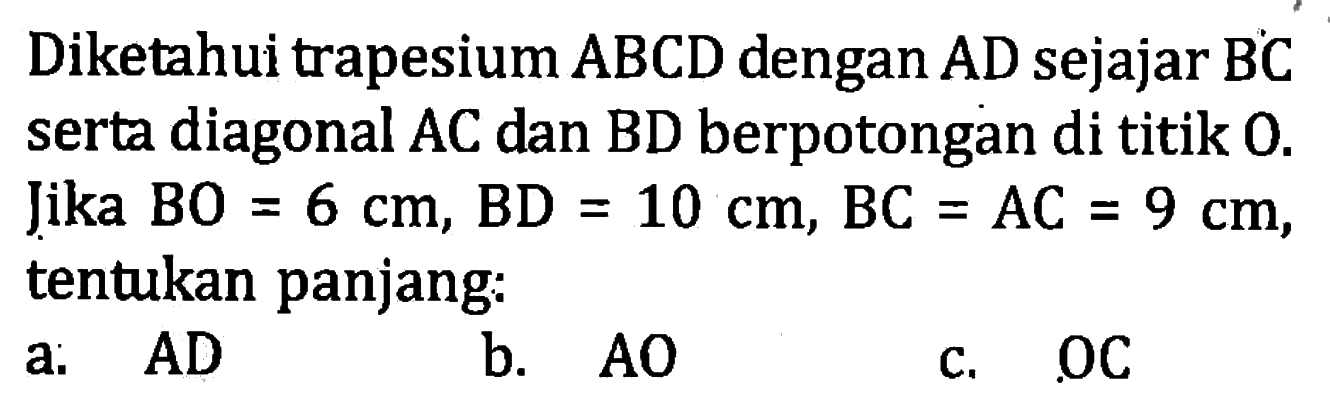 Diketahui trapesium  A B C D  dengan  A D  sejajar  B C  serta diagonal AC dan BD berpotongan di titik 0 . Jika  B O=6 cm, B D=10 cm, B C=A C=9 cm , tentukan panjang:a.   A D b.  A O c.  O C 