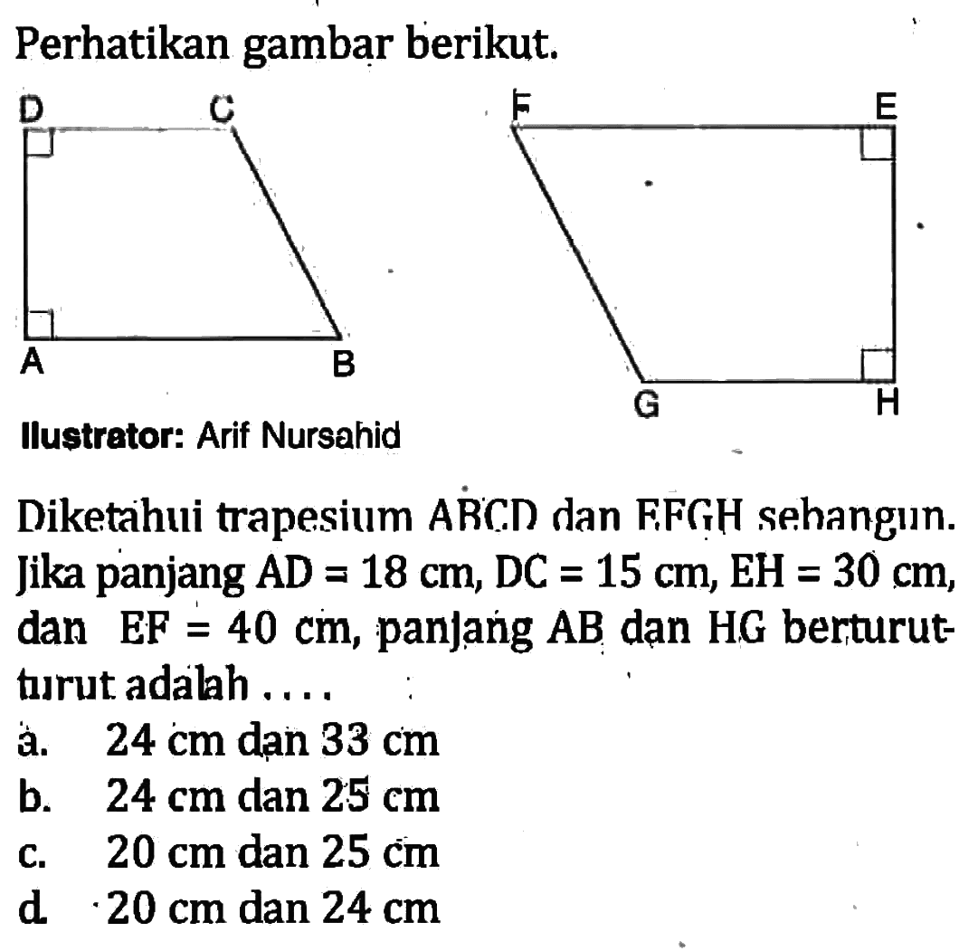 Perhatikan gambar berikut. Diketahui trapesium ABCD dan FFGH sebangun. Jika panjang AD=18 cm, DC=15 cm, EH=30 cm , dan  EF=40 cm, panjang AB  dan HG berturut-turut adalah ....