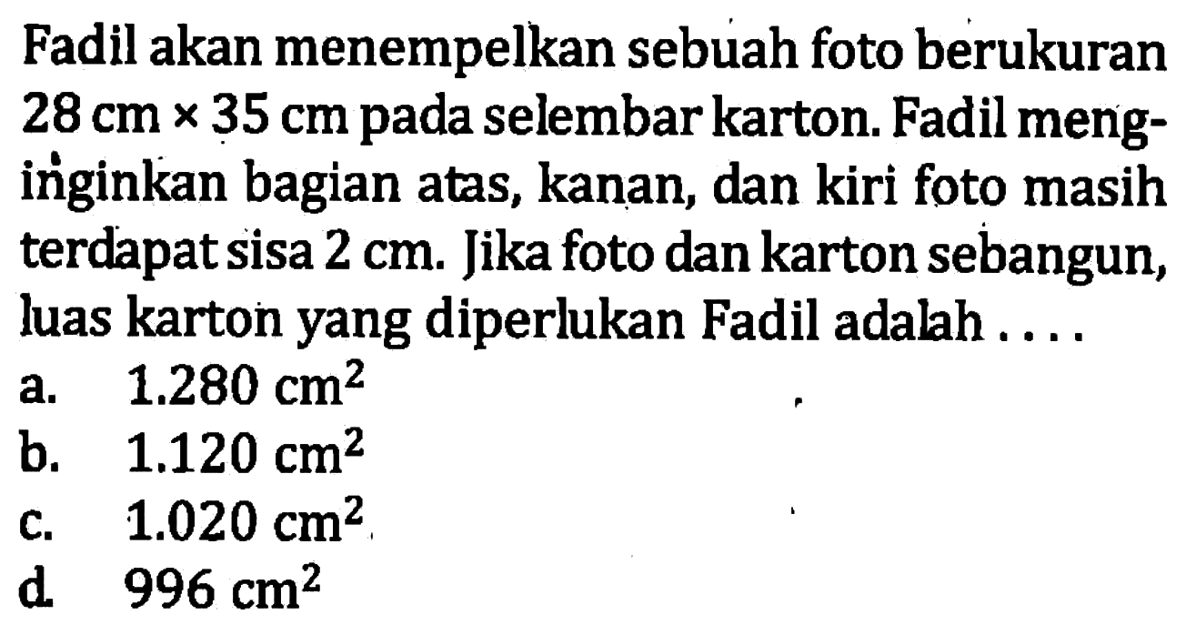 Fadil akan menempelkan sebuah foto berukuran  28 cm x 35 cm  pada selembar karton. Fadil menginginkan bagian atas, kanan, dan kiri foto masih terdapat sisa  2 cm . Jika foto dan karton sebangun, luas karton yang diperlukan Fadil adalah ....