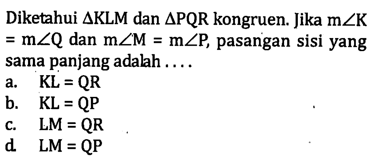 Diketahui segitiga KLM dan segitiga PQR kongruen. Jika m sudut K=m sudut Q dan m sudut M=m sudut P, pasangan sisi yang sama panjang adalah....