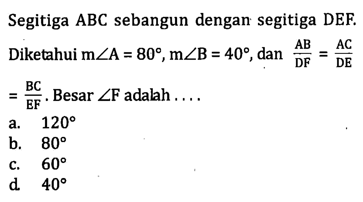 Segitiga ABC sebangun dengan segitiga DEF. Diketahui m sudut A=80, m sudut B=40, dan (AB)/(DF)=(AC)/(DE) =(BC)/(EF). Besar sudut F adalah..... 