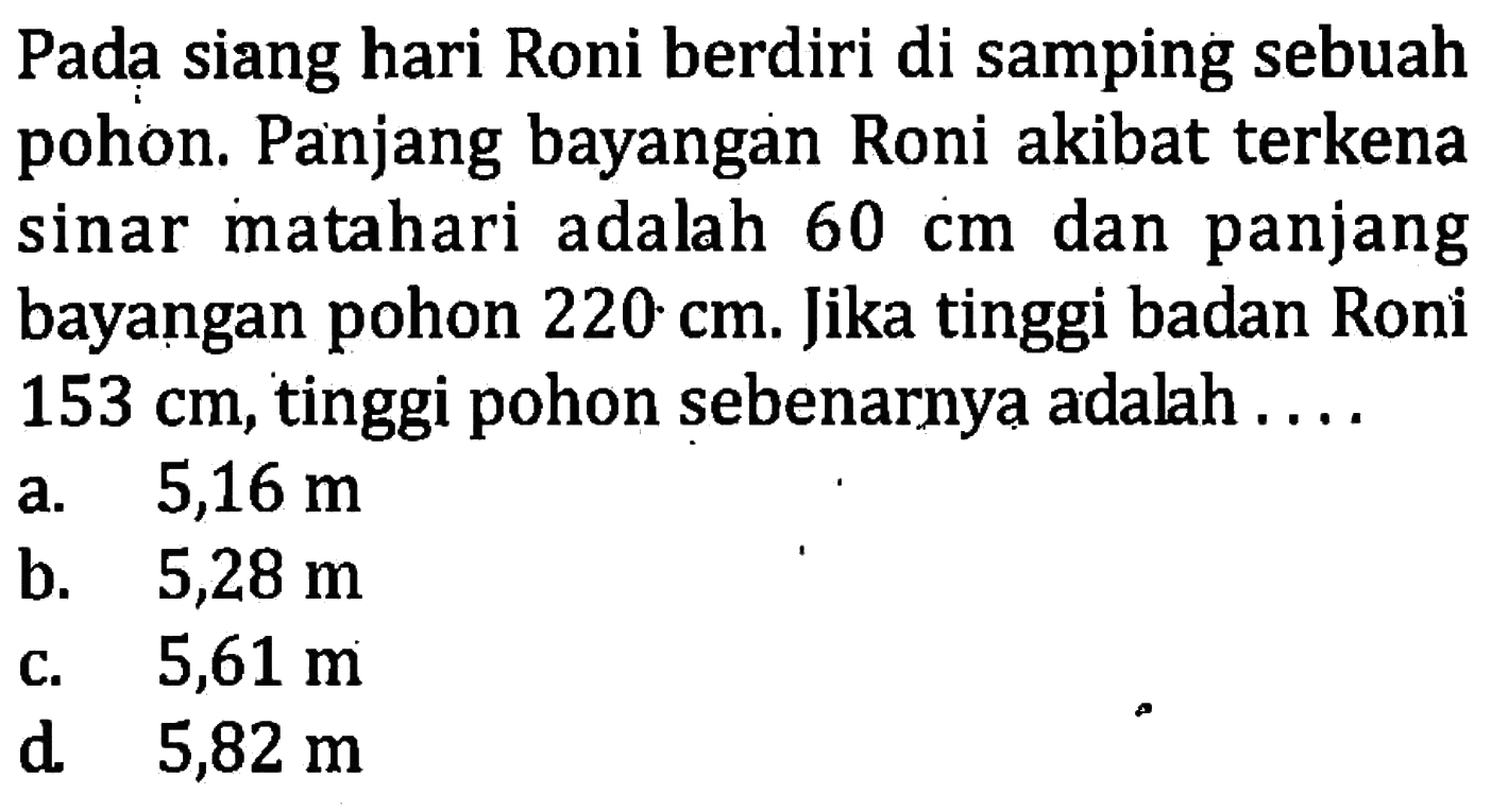 Pada siang hari Roni berdiri di samping sebuah pohon. Panjang bayangan Roni akibat terkena sinar matahari adalah 60 cm dan panjang bayangan pohon 220 cm. Jika tinggi badan Roni 153 cm, tinggi pohon sebenarnya adalah ....