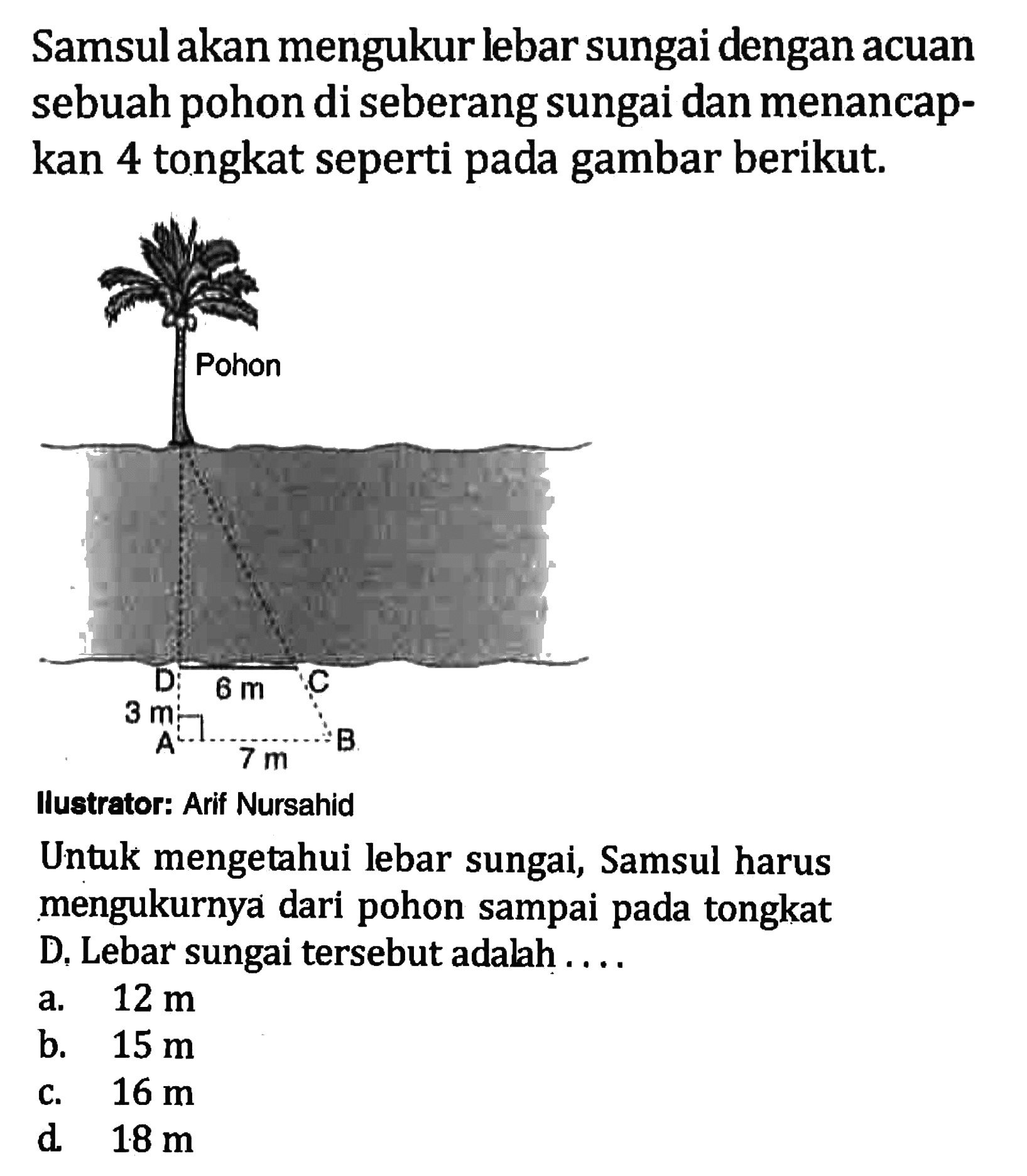 Samsul akan mengukur lebar sungai dengan acuan sebuah pohon di seberang sungai dan menancapkan 4 tongkat seperti pada gambar berikut. 6 m 3 m 7 m
Ilustrator: Arif Nursahid
Untuk mengetahui lebar sungai, Samsul harus mengukurnya dari pohon sampai pada tongkat D. Lebar sungai tersebut adalah....
a.  12 m 
b.  15 m 
c.  16 m 
d  18 m 