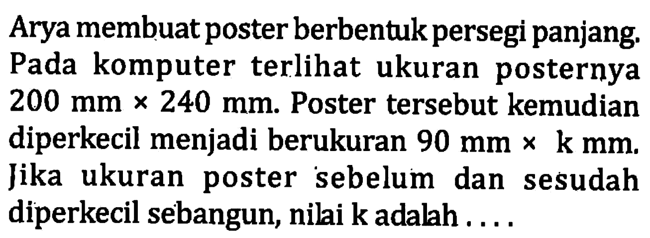 Arya membuat poster berbentuk persegi panjang. Pada komputer terli ukuran posternya  200 mm x 240 mm. Poster tersebut kemudian diperkecil menjadi berukuran  90 mm x k mm. Jika ukuran poster sebelum dan sesudah diperkecil sebangun, nilai k adalah....