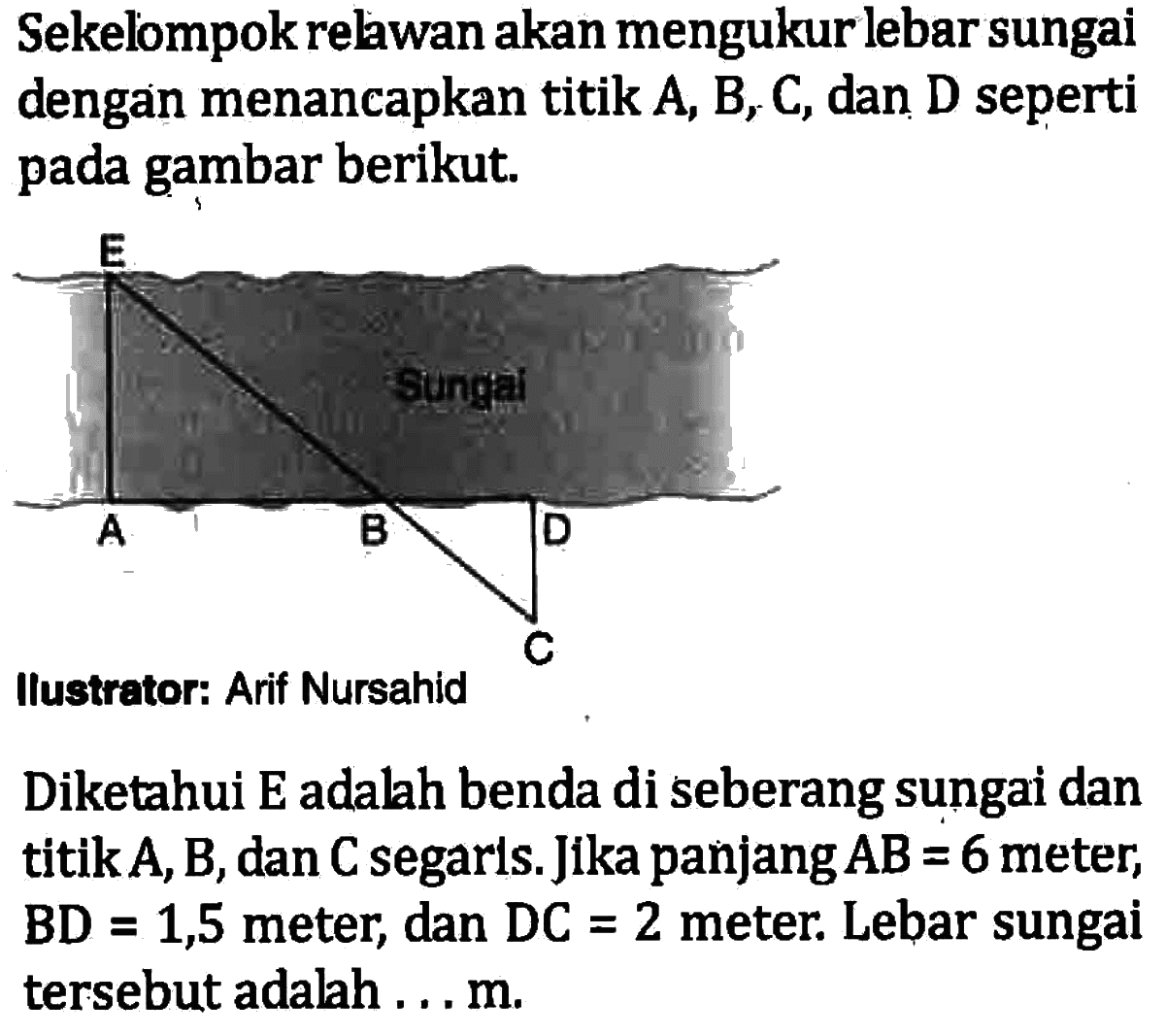 Sekelompok relawan akan mengukur lebar sungai dengan menancapkan titik A, B, C, dan D seperti pada gambar berikut.Ilustrator: Arif Nursahid Diketahui E adalah benda di seberang sungai dan titik  A, B, dan C segaris. Jika panjang AB=6  meter, BD=1,5  meter, dan DC=2 meter. Lebar sungai tersebut adalah... m.