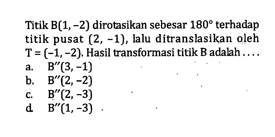 Titik B(1,-2) dirotasikan sebesar 180 terhadap titik pusat (2,-1), lalu ditranslasikan oleh  T=(-1,-2). Hasil transformasi titik B adalah.... a. B''(3,-1) b. B''(2,-2) c. B''(2,-3) d  B''(1,-3) 