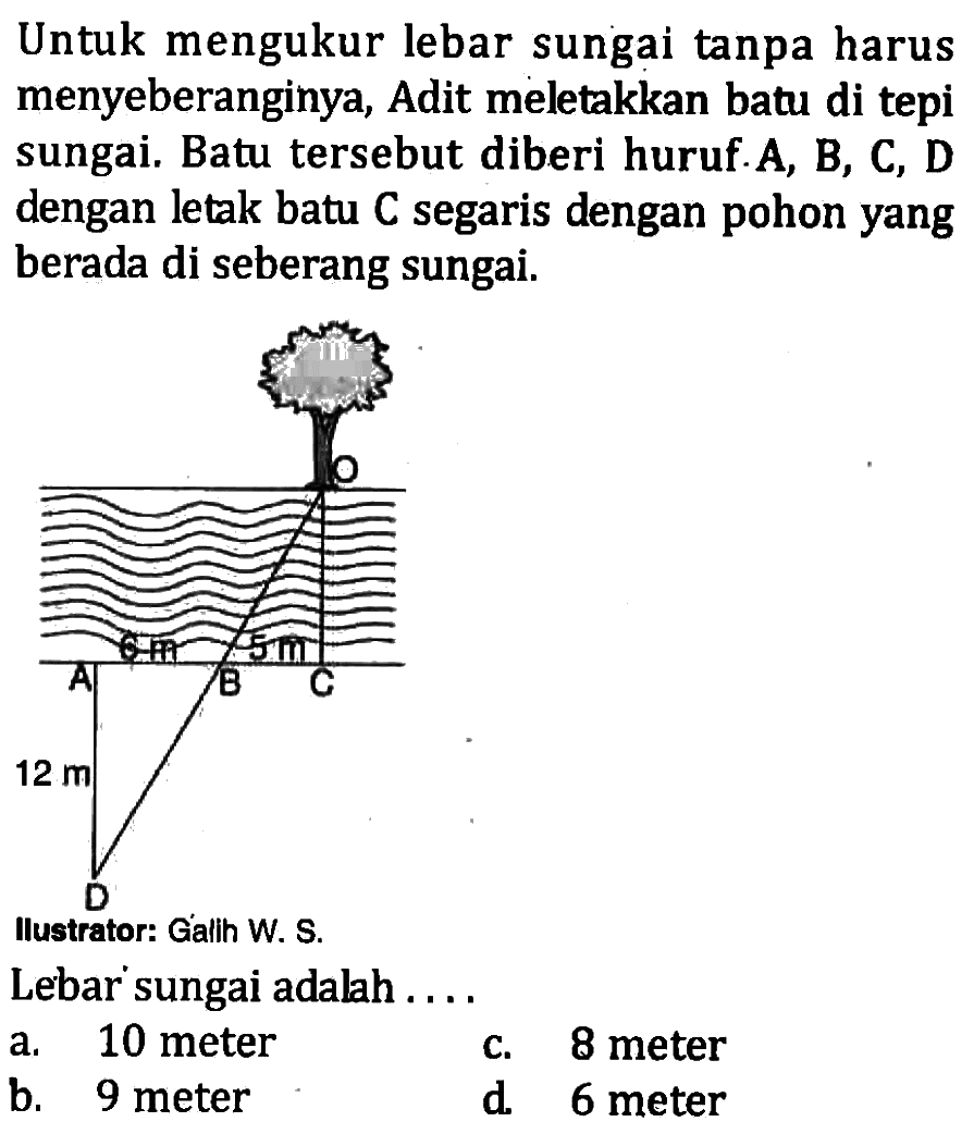 Untuk mengukur lebar sungai tanpa harus menyeberanginya, Adit meletakkan batu di tepi sungai. Batu tersebut diberi huruf. A, B, C, D dengan letak batu C segaris dengan pohon yang berada di seberang sungai.O A B C D 6 m 5 m 12 mLebar sungai adalah ...a. 10 meterb. 9 meterc. 8 meterd. 6 meter