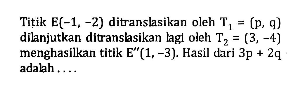 Titik  E(-1,-2)  ditranslasikan oleh  T1=(p, q)  dilanjutkan ditranslasikan lagi oleh  T2=(3,-4)  menghasilkan titik  E''(1,-3). Hasil dari 3p+2q  adalah .... 