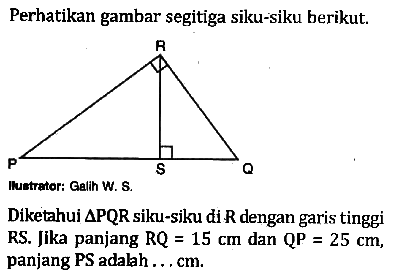 Perhatikan gambar segitiga siku-siku berikut.Iluetrator: Galih W. S.Diketahui segitiga PQR siku-siku di R dengan garis tinggi RS. Jika panjang RQ=15 cm dan QP=25 cm, panjang PS adalah ...  cm .