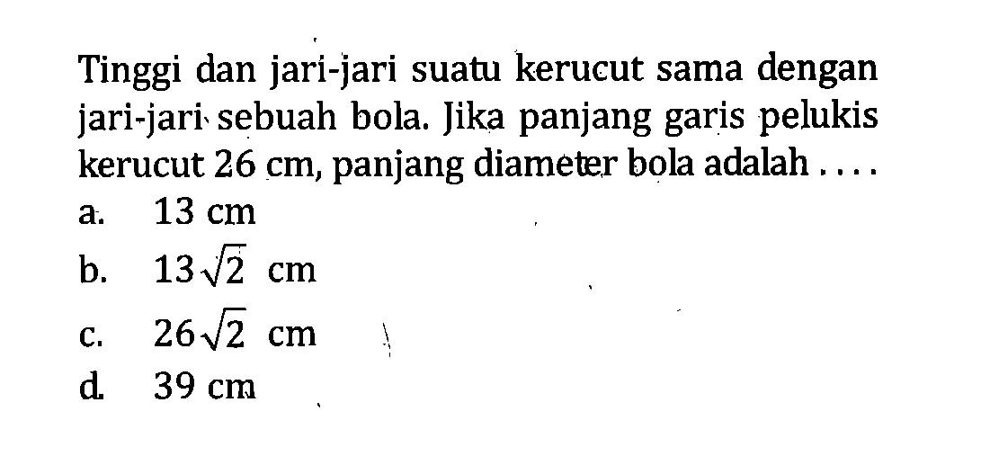 Tinggi dan jari-jari suatu kerucut sama dengan jari-jari sebuah bola. Jika panjang garis pelukis kerucut 26 cm, panjang diameter bola adalah ....