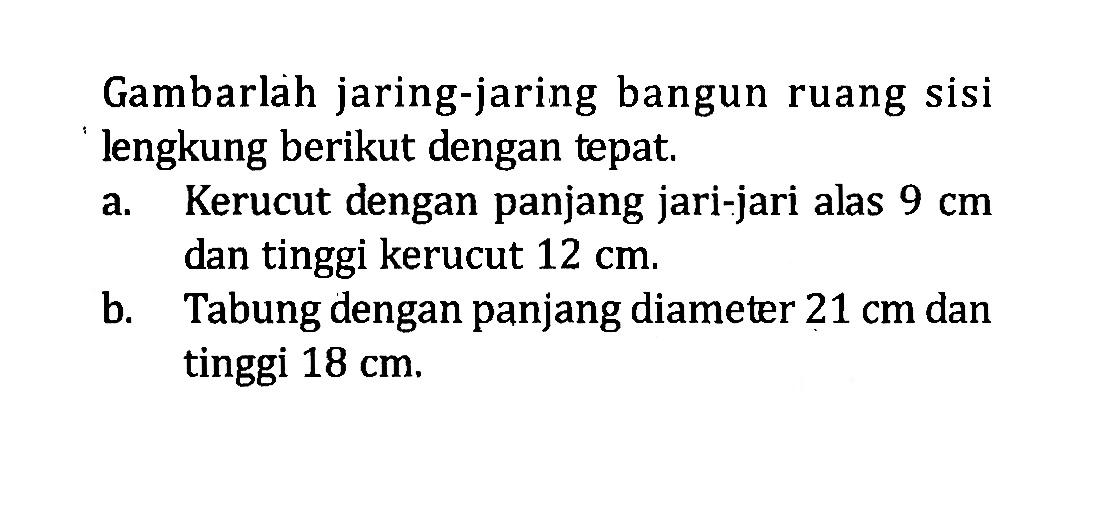 Gambarlah jaring-jaring bangun ruang sisi lengkung berikut dengan tepat.a. Kerucut dengan panjang jari-jari alas 9 cm dan tinggi kerucut 12 cm.b. Tabung dengan panjang diameter 21 cm dan tinggi 18 cm.