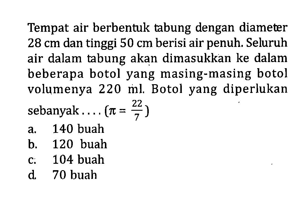 Tempat air berbentuk tabung dengan diameter  28 cm  dan tinggi  50 cm  berisi air penuh. Seluruh air dalam tabung akan dimasukkan ke dalam beberapa botolyang masing-masing botol volumenya  220 ml . Botolyang diperlukan sebanyak....  (pi=22/7) 