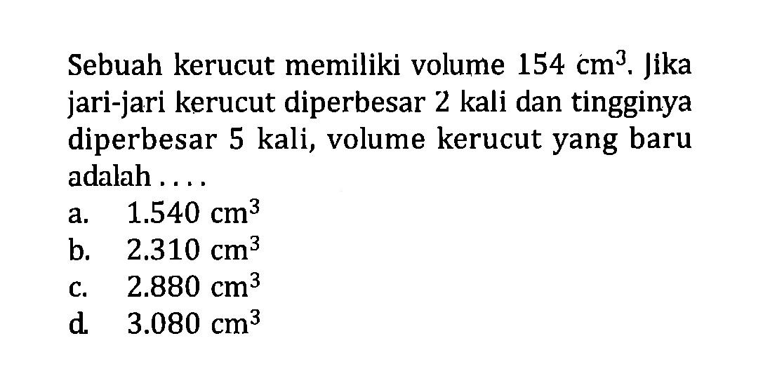 Sebuah kerucut memiliki volume 154 cm^3. Jika jari-jari kerucut diperbesar 2 kali dan tingginya diperbesar 5 kali, volume kerucut yang baru adalah  .... . 