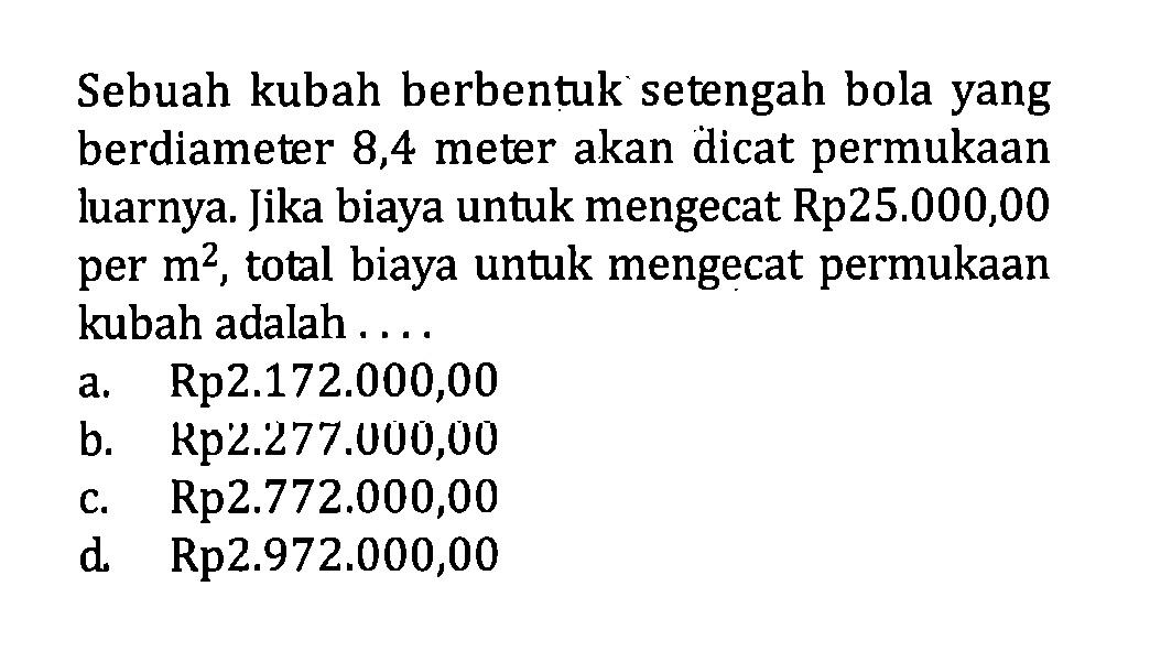 Sebuah kubah berbentuk setengah bola yang berdiameter 8,4 meter akan dicat permukaan luarnya. Jika biaya untuk mengecat Rp25.000,00 per m^2 , total biaya untuk mengecat permukaan kubah adalah ....