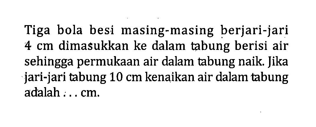 Tiga bola besi masing-masing berjari-jari 4 cm dimasukkan ke dalam tabung berisi air sehingga permukaan air dalam tabung naik. Jika jari-jari tabung 10 cm kenaikan air dalam tabung adalah... cm. 