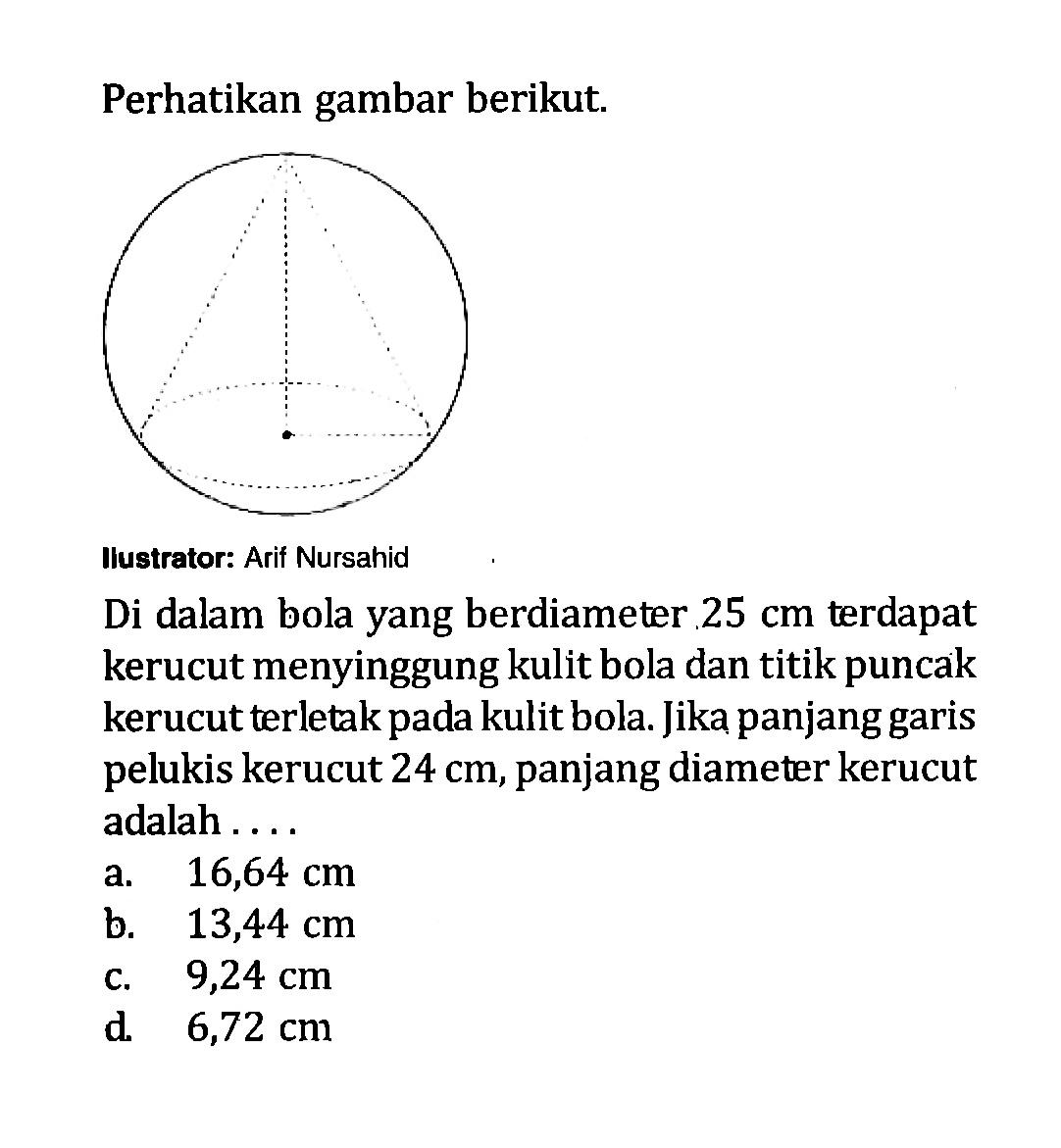 Perhatikan gambar berikut. Ilustrator: Arif Nursahid. Di dalam bola yang berdiameter  25 cm  terdapat kerucut menyinggung kulit bola dan titik puncak kerucut terletak pada kulit bola. Jika panjang garis pelukis kerucut  24 cm , panjang diameter kerucut adalah .... 