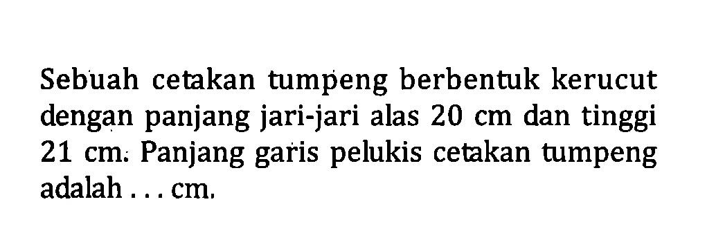 Sebuah cetakan tumpeng berbentuk kerucut dengan panjang jari-jari alas 20 cm dan tinggi 21 cm. Panjang garis pelukis cetakan tumpeng adalah ... cm.