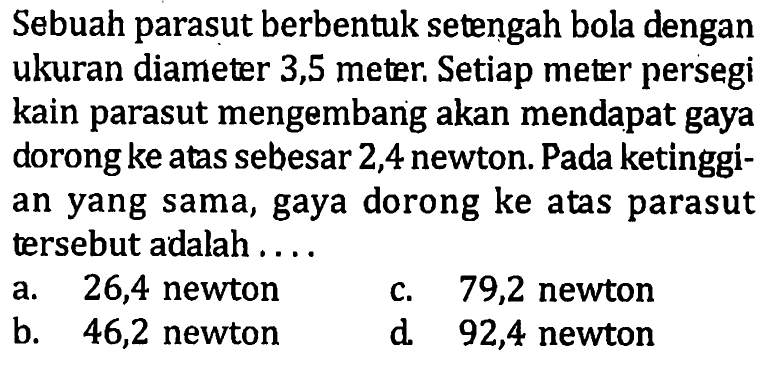 Sebuah parasut berbentuk setengah bola dengan ukuran diameter 3,5 meter. Setiap meter persegi kain parasut mengembang akan mendapat gaya dorong ke atas sebesar 2,4 newton. Pada ketinggian yang sama, gaya dorong ke atas parasut tersebut adalah ....