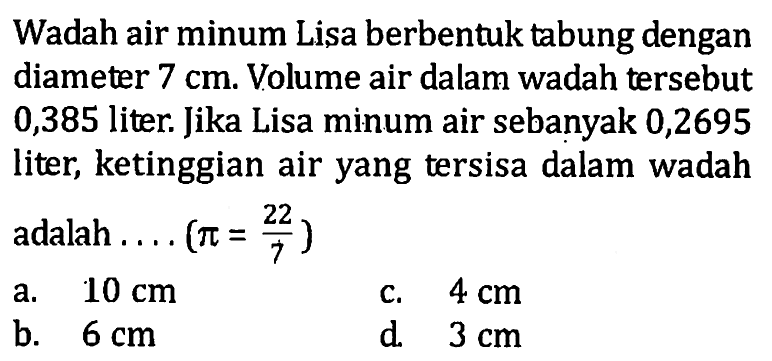 Wadah air minum Lisa berbentuk tabung dengan diameter  7 cm . Volume air dalam wadah tersebut 0,385 liter. Jika Lisa minum air sebanyak 0,2695 liter, ketinggian air yang tersisa dalam wadah adalah  ... .(pi=22/7) 
