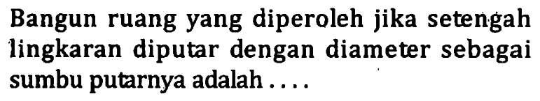 Bangun ruang yang diperoleh jika setengah lingkaran diputar dengan diameter sebagai sumbu putarnya adalah....