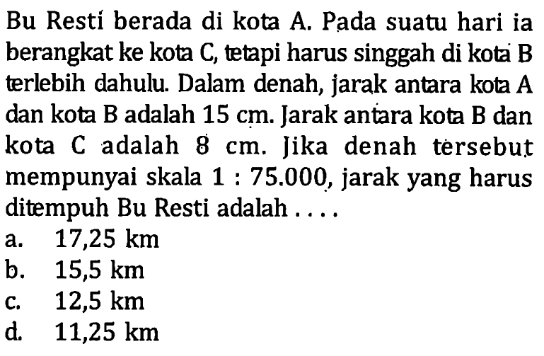 Bu Restí berada di kota A. Pada suatu hari ia berangkat ke kota C, tetapi harus singgah di kota B terlebih dahulu. Dalam denah, jarak antara kota A dan kota B adalah 15 cm. Jarak antara kota B dan kota C adalah 8 cm. Jika denah tersebut mempunyai skala 1: 75.000, jarak yang harus ditempuh Bu Resti adalah ....