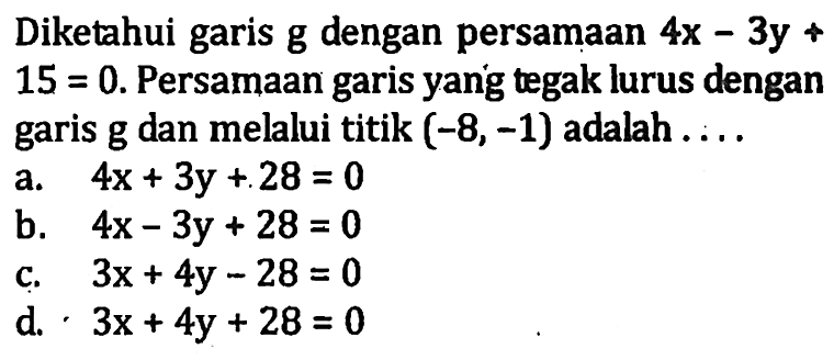 Diketahui garis g dengan persamaan 4x - 3y + 15 = 0. Persamaan garis yang tegak lurus dengan garis g dan melalui titik (-8, -1) adalah..... a. 4x + 3y +28 = 0 b. 4x - 3y + 28 = 0 c. 3x + 4y - 28 = 0 d. 3x + 4y + 28 = 0