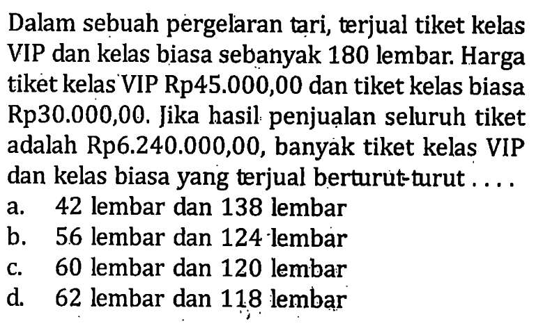 Dalam sebuah pergelaran tari, terjual tiket kelas VIP dan kelas biasa sebanyak 180 lembar. Harga tiket kelas VIP Rp45.000,00 dan tiket kelas biasa Rp30.000,00. Jika hasil penjualan seluruh tiket adalah Rp6.240.000,00, banyak tiket kelas VIP dan kelas biasa yang terjual berturut-turut ..... a. 42 lembar dan 138 lembar b. 56 lembar dan 124 lembar c. 60 lembar dan 120 lembar d 62 lembar dan 118 lembar