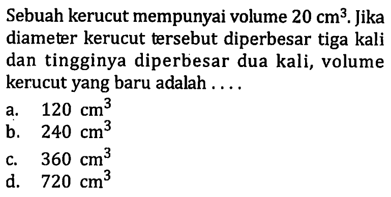 Sebuah kerucut mempunyai volume 20 cm^3. Jika diameter kerucut tersebut diperbesar tiga kali dan tingginya diperbesar dua kali, volume kerucut yang baru adalah ....