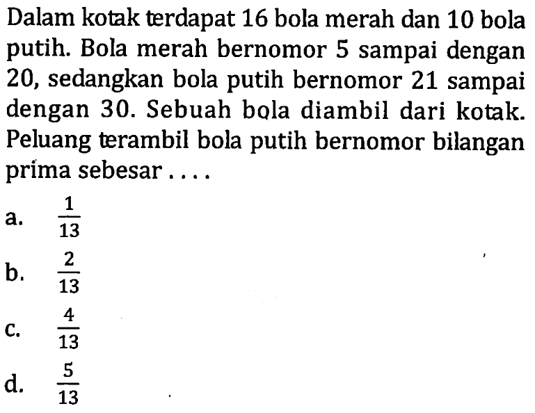 Dalam kotak terdapat 16 bola merah dan 10 bola putih. Bola merah bernomor 5 sampai dengan 20 , sedangkan bola putih bernomor 21 sampai dengan 30. Sebuah bola diambil dari kotak. Peluang terambil bola putih bernomor bilangan prima sebesar ....