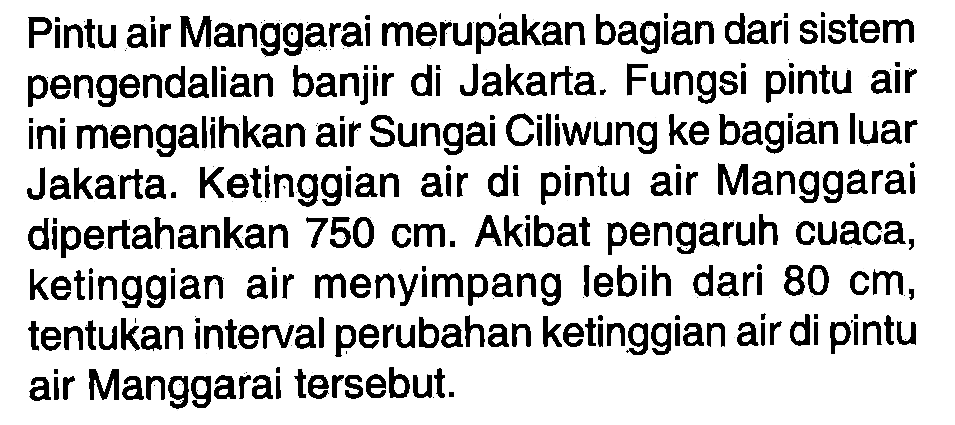 Pintu air Manggarai merupakan bagian dari sistem pengendalian banjir di Jakarta. Fungsi pintu air mengalihkan air Sungai Ciliwung ke bagian luar ini Jakarta. Ketinggian air di pintu air Manggarai dipertahankan 750 cm. Akibat pengaruh cuaca, ketinggian air menyimpang lebih dari 80 cm, tentukan interval perubahan ketinggian air di pintu air Manggarai tersebut.