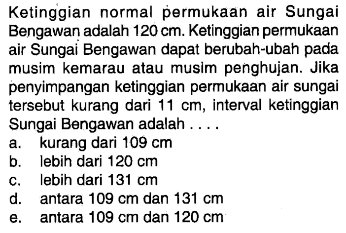 Ketinggian normal permukaan air Sungai Bengawan adalah 120 cm. Ketinggian permukaan air Sungai Bengawan dapat berubah-ubah pada musim kemarau atau musim penghujan. Jika penyimpangan ketinggian permukaan air sungai tersebut kurang dari 11 cm, interval ketinggian Sungai Bengawan adalah .....