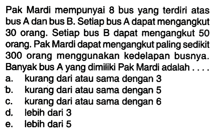 Pak Mardi mempunyai 8 bus yang terdiri atas bus A dan bus B. Setiap bus A dapat mengangkut 30 orang. Setiap bus B dapat mengangkut 50 orang. Pak Mardi dapat mengangkut paling sedikit 300 orang menggunakan kedelapan busnya. Banyak bus A yang dimiliki Pak Mardi adalah . . . .