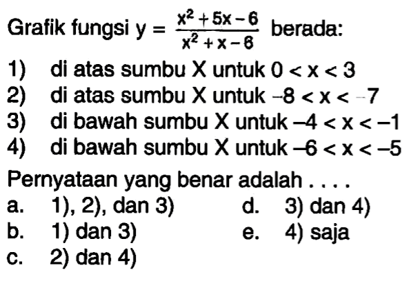 Grafik fungsi y=(x^2+5x-6)/(x^2+x-6) berada: 1) di atas sumbu X untuk 0<x<3 2) di atas sumbu X untuk -8<x<-7 3) di bawah sumbu X untuk -4<x<-1 4) di bawah sumbu X untuk -6<x<-5 Pernyataan yang benar adalah .... 