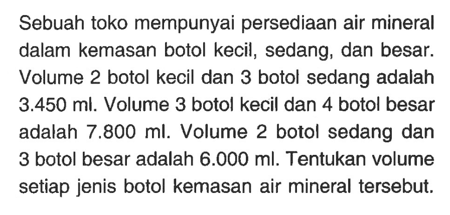 Sebuah toko mempunyai persediaan air mineral dalam kemasan botol kecil, sedang, dan besar. Volume 2 botol kecil dan 3 botol sedang adalah 3.450 ml. Volume 3 botol kecil dan 4 botol besar adalah 7.800 ml. Volume 2 botol sedang dan 3 botol besar adalah 6.000 ml. Tentukan volume setiap jenis botol kemasan air mineral tersebut.