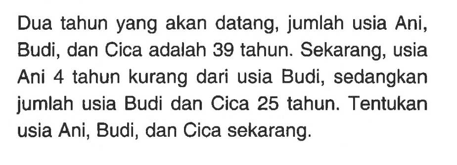 Dua tahun yang akan datang, jumlah usia Ani, Budi, dan Cica adalah 39 tahun. Sekarang, usia Ani 4 tahun kurang dari usia Budi, sedangkan jumlah usia Budi dan Cica 25 tahun. Tentukan usia Ani, Budi, dan Cica sekarang.