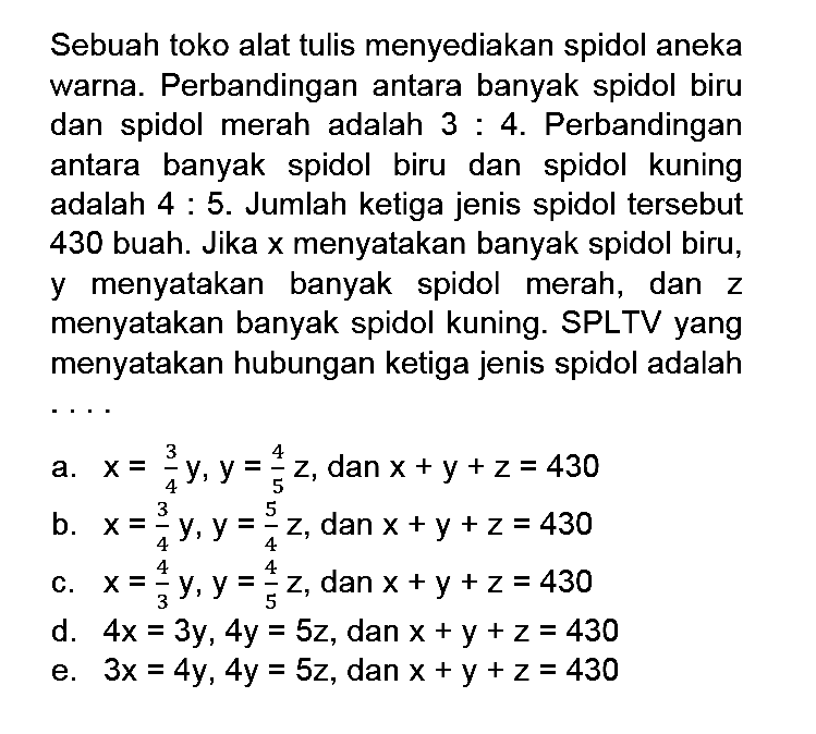 Sebuah toko alat tulis menyediakan spidol aneka warna. Perbandingan antara banyak spidol biru dan spidol merah adalah 3:4. Perbandingan antara banyak spidol biru dan spidol kuning adalah 4:5. Jumlah ketiga jenis spidol tersebut 430 buah. Jika x menyatakan banyak spidol biru, y menyatakan banyak spidol merah, dan z menyatakan banyak spidol kuning. SPLTV yang menyatakan hubungan ketiga jenis spidol adalah ....