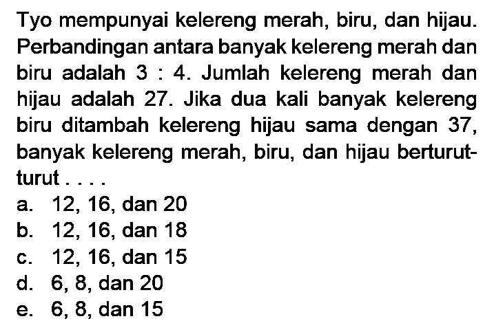 Tyo mempunyai kelereng merah, biru, dan hijau. Perbandingan antara banyak kelereng merah dan biru adalah 3 : 4. Jumlah kelereng merah dan hijau adalah 27. Jika dua kali banyak kelereng biru ditambah kelereng hijau sama dengan 37, banyak kelereng merah, biru, dan hijau berturut- turut . . . .