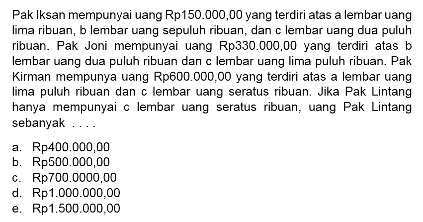 Pak Iksan mempunyai uang Rp150.000,00 yang terdiri atas a lembar uang lima ribuan, b lembar uang sepuluh ribuan, dan c lembar uang dua puluh ribuan. Pak Joni mempunyai uang Rp330.000,00 yang terdiri atas b lembar uang dua puluh ribuan dan c lembar uang lima puluh ribuan. Pak Kirman mempunya uang Rp600.000,00 yang terdiri atas a lembar uang lima puluh ribuan dan c lembar uang seratus ribuan. Jika Pak Lintang hanya mempunyai c lembar uang seratus ribuan, uang Pak Lintang sebanyak....