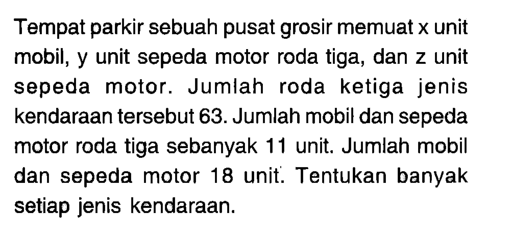 Tempat parkir sebuah pusat grosir memuat x unit mobil, y unit sepeda motor roda tiga, dan z unit sepeda. Jumlah roda ketiga jenis motor. kendaraan tersebut 63. Jumlah mobil dan sepeda motor roda tiga sebanyak 11 unit. Jumlah mobil dan sepeda motor 18 unit. Tentukan banyak setiap jenis kendaraan.