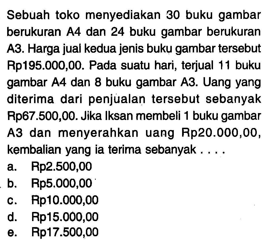 Sebuah toko menyediakan 30 buku gambar berukuran A4 dan 24 buku gambar berukuran A3. Harga jual kedua jenis buku gambar tersebut Rp195.000,00. Pada suatu hari, terjual 11 buku gambar A4 dan 8 buku gambar A3. Uang yang diterima dari penjualan tersebut sebanyak Rp67.500,00. Jika Iksan membeli 1 buku gambar A3 dan menyerahkan uang Rp20.000,00, kembalian yang ia terima sebanyak .... a. Rp 2.500,00 b. Rp5.000,00 c. Rp10.000,00 d. Rp15.000,00 e. Rp17.000,00