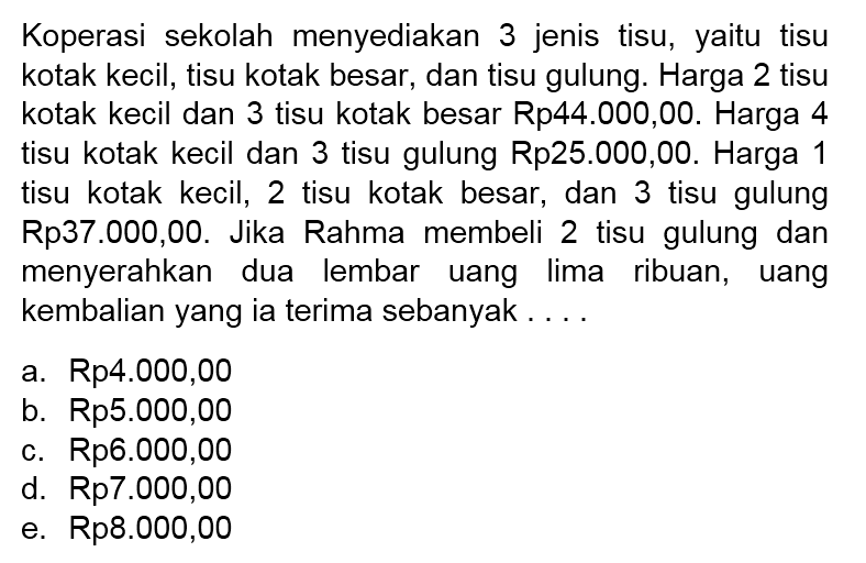 Koperasi sekolah menyediakan 3 jenis tisu, yaitu tisu kotak kecil, tisu kotak besar, dan tisu gulung. Harga 2 tisu kotak kecil dan 3 tisu kotak besar Rp44.000,00. Harga 4 tisu kotak kecil dan 3 tisu gulung Rp25.000,00. Harga 1 tisu kotak kecil, 2 tisu kotak besar, dan 3 tisu gulung Rp37.000,00. Jika Rahma membeli 2 tisu gulung dan menyerahkan dua lembar uang lima ribuan, uang kembalian yang ia terima sebanyak....